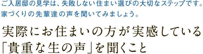 ご入居邸の見学は、失敗しない住まい選びの大切なステップです。
		家づくりの先輩達の声を聞いてみましょう。