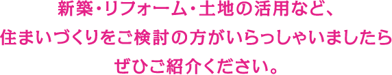 新築・リフォーム・土地の活用など、住まいづくりをご検討の方がいらっしゃいましたらぜひご紹介ください。