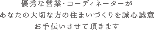 優秀な営業・コーディネーターがあなたの大切な方の住まいづくりを誠心誠意お手伝いさせて頂きます