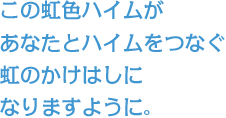 この虹色ハイムがあなたとハイムをつなぐ虹のかけはしになりますように。