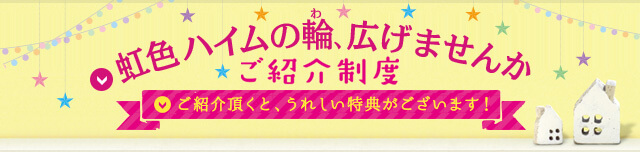 虹色ハイムの輪、広げませんか？ご紹介制度 ご紹介いだたくと、うれしい特典がございます