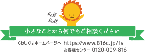 小さなことから何でもご相談ください　くわしくはホームページへ https://www.816c.jp/fs/　お客様センター 0120-009-816