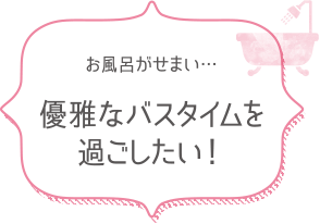 お風呂がせまい…　優雅なバスタイムを過ごしたい！