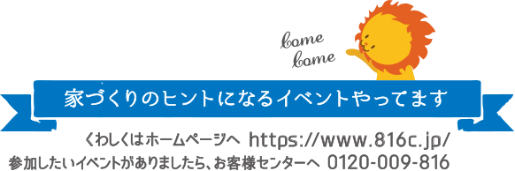 家づくりのヒントになるイベントやってます　くわしくはホームページへ https://www.816c.jp/ 参加したいイベントがありましたら、お客様センターへ 0120-009-816