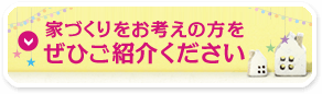 家づくりをお考えの方をぜひご紹介ください