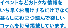 イベントなどおトクな情報をいち早くお届けするだけでなく、暮らしに役立つ読んで楽しいコラムを毎号掲載しています。