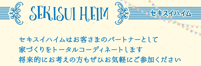 SEKISUI HEIM セキスイハイムはお客さまのパートナーとして家づくりをトータルコーディネートします　将来的にお考えの方もぜひお気軽にご参加ください