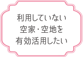 利用していない空家・空地を有効活用したい