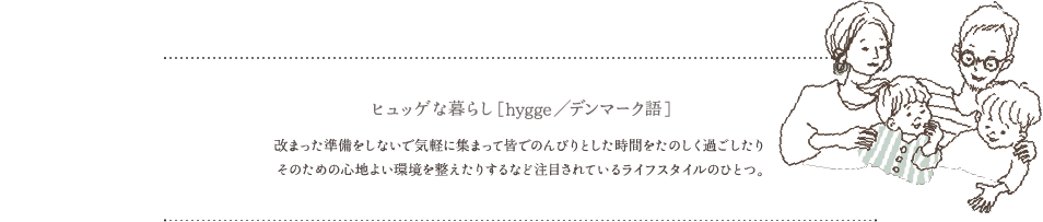 ヒュッゲな暮らし［hygge／デンマーク語］改まった準備をしないで気軽に集まって皆でのんびりとした時間をたのしく過ごしたりそのための心地よい環境を整えたりするなど注目されているライフスタイルのひとつ。