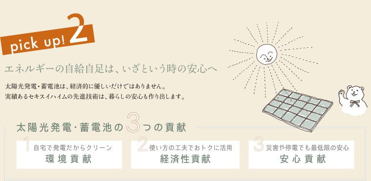 pick up! 2 エネルギーの自給自足は、いざという時の安心へ 太陽光発電・蓄電池は、経済的に優しいだけではありません。実績あるセキスイハイムの先進技術は、暮らしの安心も作り出します。
