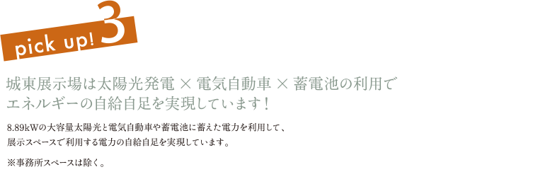 pick up! 3 城東展示場は太陽光発電×電気自動車×蓄電池の利用でエネルギーの自給自足を実現しています！ 8.89kWの大容量太陽光と電気自動車や蓄電池に蓄えた電力を利用して、展示スペースで利用する電力の自給自足を実現しています。