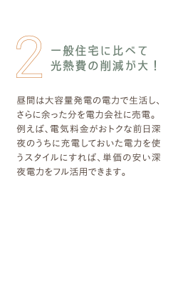 2 一般住宅に比べて光熱費の削減が大！ 昼間は大容量発電の電力で生活し、さらに余った分を電力会社に売電。例えば、電気料金がおトクな前日深夜のうちに充電しておいた電力を使うスタイルにすれば、単価の安い深夜電力をフル活用できます。