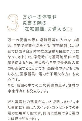 3 万が一の停電や災害の際の「在宅避難」に備える※2 万一の災害の際に避難所等に入れない場合、自宅で避難生活をする「在宅避難」は、現在では国や自治体の推進活動も目立つようになってきました。停電時にも蓄電池単体で電気を使えるため、被災後も自宅で最低限の電力を確保することができ、高齢者や子どもはもちろん、医療器具に電力が不可欠な方にも安心です。また、暗闇の中での二次災害防止や、食材の冷凍保存にも役立ちます。