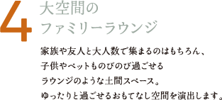 4 大空間のファミリーラウンジ 家族や友人と大人数で集まるのはもちろん、子供やペットものびのび過ごせるラウンジのような土間スペース。ゆったりと過ごせるおもてなし空間を演出します。