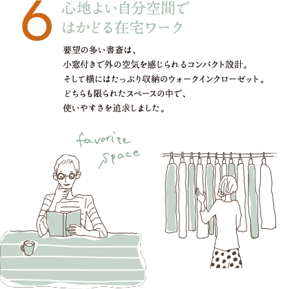 6 心地よい自分空間ではかどる在宅ワーク 要望の多い書斎は、小窓付きで外の空気を感じられるコンパクト設計。そして横にはたっぷり収納のウォークインクローゼット。どちらも限られたスペースの中で、使いやすさを追求しました。