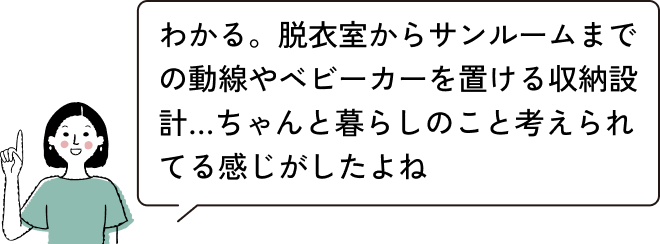 わかる。脱衣室からサンルームまでの動線やベビーカーを置ける収納設計…ちゃんと暮らしのこと考えられてる感じがしたよね