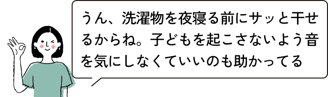 うん、洗濯物を夜寝る前にサッと干せるからね。子どもを起こさないよう音を気にしなくていいのも助かってる