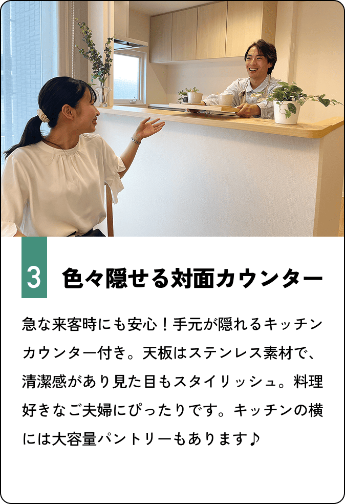 色々隠せる対面カウンター　急な来客時にも安心！手元が隠れるキッチンカウンター付き。天板はステンレス素材で、清潔感があり見た目もスタイリッシュ。料理好きなご夫婦にぴったりです。キッチンの横には大容量パントリーもあります♪