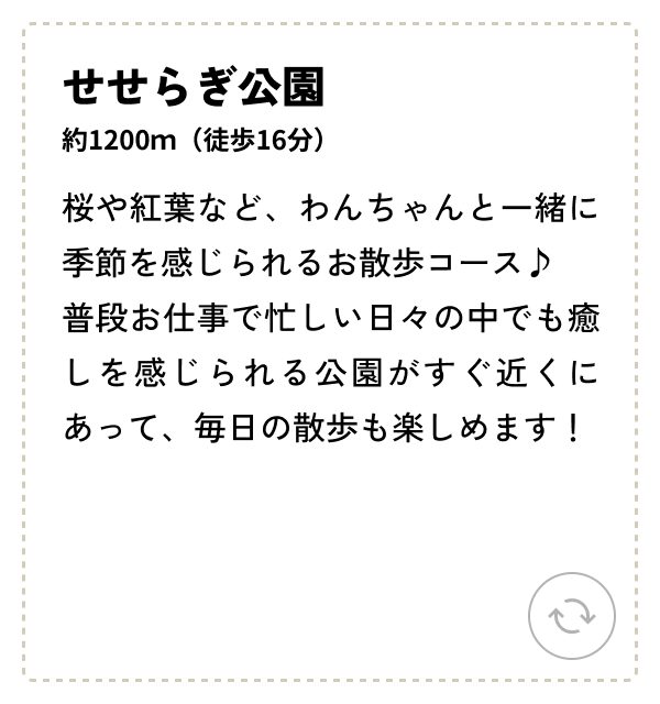 せせらぎ公園 約1200ｍ（徒歩16分） 桜や紅葉など、わんちゃんと一緒に季節を感じられるお散歩コース♪普段お仕事で忙しい日々の中でも癒しを感じられる公園がすぐ近くにあって、毎日の散歩も楽しめます！