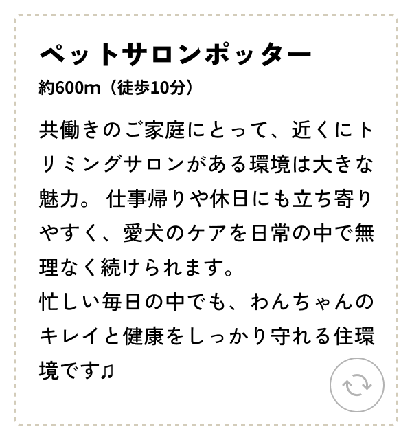 ペットサロンポッター 約600ｍ（徒歩10分）共働きのご家庭にとって、近くにトリミングサロンがある環境は大きな魅力。仕事帰りや休日にも立ち寄りやすく、愛犬のケアを日常の中で無理なく続けられます。忙しい毎日の中でも、わんちゃんのキレイと健康をしっかり守れる住環境です♫ 