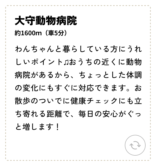 大守動物病院 約1600ｍ（車5分）わんちゃんと暮らしている方にうれしいポイント♫おうちの近くに動物病院があるから、ちょっとした体調の変化にもすぐに対応できます。お散歩のついでに健康チェックにも立ち寄れる距離で、毎日の安心がぐっと増します！