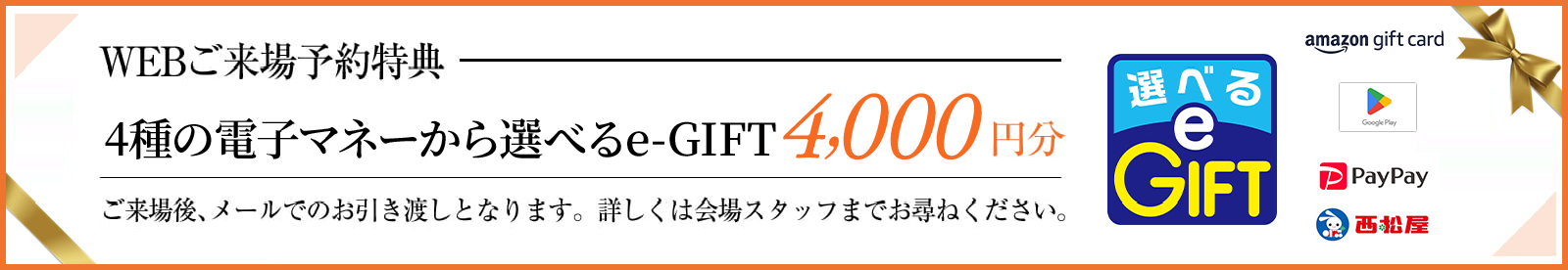 WEBご来場予約特典 4種の電子マネーから選べるe-GIFT4,000円分、ご来場後、メールでのお引き渡しとなります。詳しくは会場スタッフまでお尋ねください。