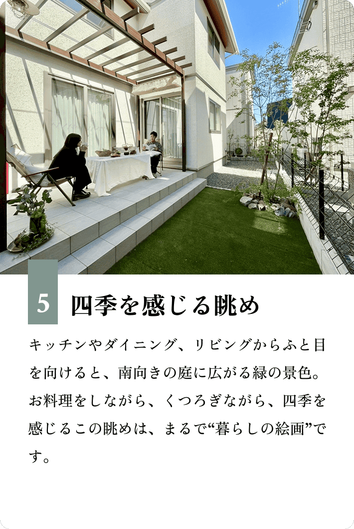 5.四季を感じる眺め キッチンやダイニング、リビングからふと目を向けると、南向きの庭に広がる緑の景色。お料理をしながら、くつろぎながら、四季を感じるこの眺めは、まるで“暮らしの絵画”です。