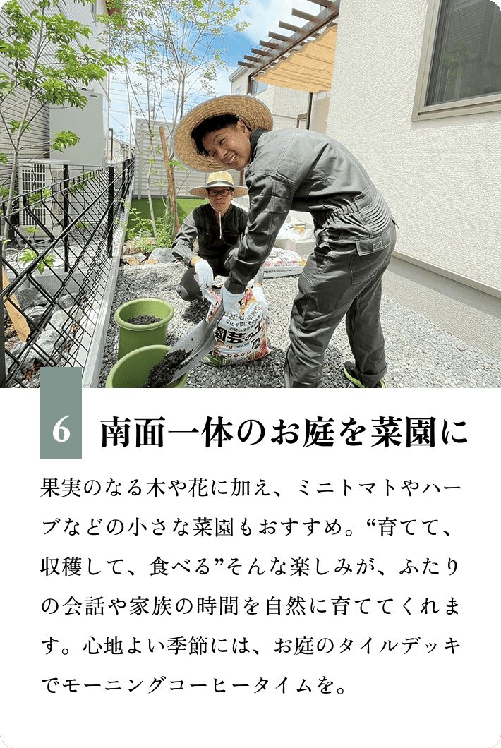 6.南面一体のお庭を菜園に 果実のなる木や花に加え、ミニトマトやハーブなどの小さな菜園もおすすめ。“育てて、収穫して、食べる”そんな楽しみが、ふたりの会話や家族の時間を自然に育ててくれます。心地よい季節には、お庭のタイルデッキでモーニングコーヒータイムを。