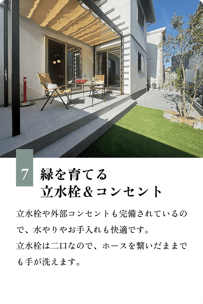 7.緑を育てる立水栓＆コンセント 立水栓や外部コンセントも完備されているので、水やりやお手入れも快適です。立水栓は二口なので、ホースを繋いだままでも手が洗えます。