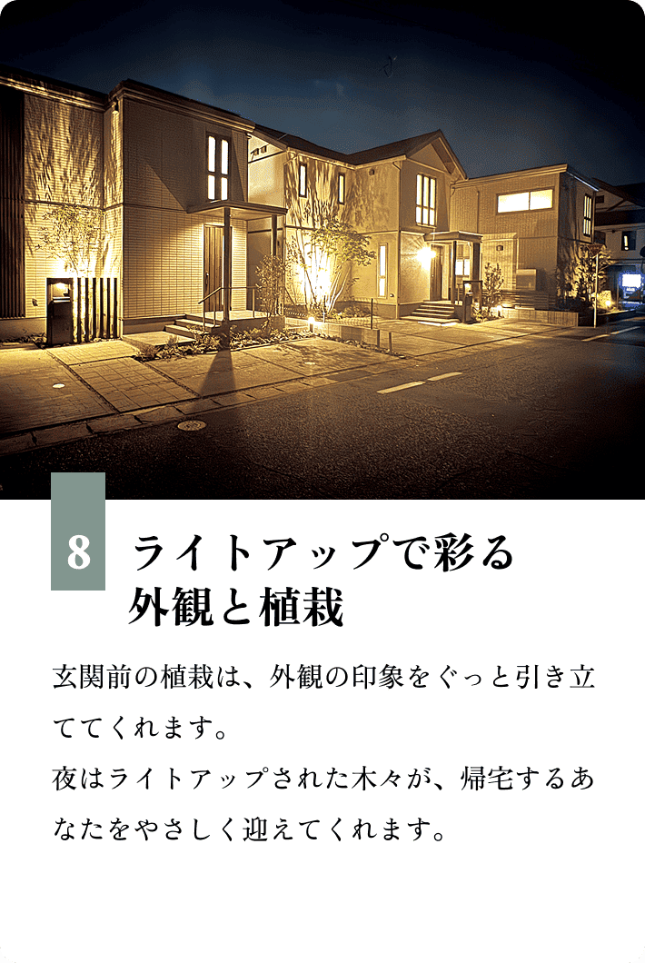 8.ライトアップで彩る外観と植栽 玄関前の植栽は、外観の印象をぐっと引き立ててくれます。夜はライトアップされた木々が、帰宅するあなたをやさしく迎えてくれます。