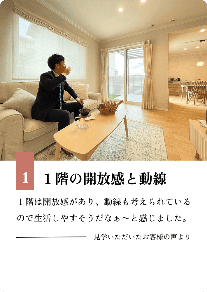 1.１階の開放感と動線 １階は開放感があり、動線も考えられているので生活しやすそうだなぁ〜と感じました。見学いただいたお客様の声より