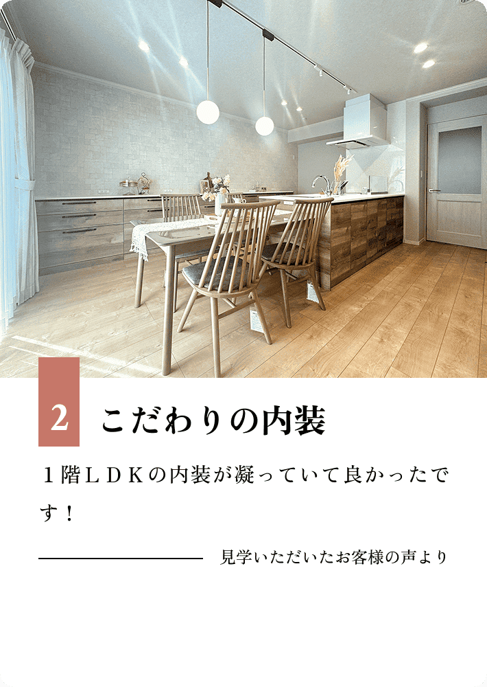 2.こだわりの内装 １階ＬＤＫの内装が凝っていて良かったです！ 見学いただいたお客様の声より