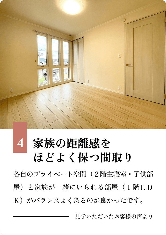 4.家族の距離感をほどよく保つ間取り 各自のプライベート空間（２階主寝室・子供部屋）と家族が一緒にいられる部屋（１階ＬＤＫ）がバランスよくあるのが良かったです。 見学いただいたお客様の声より