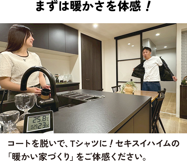 まずは暖かさを体感！ コートを脱いで、Tシャツに！セキスイハイムの「暖かい家づくり」をご体感ください。