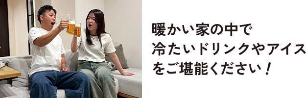 暖かい家の中で詰めたいドリンクやアイスをご堪能ください！
