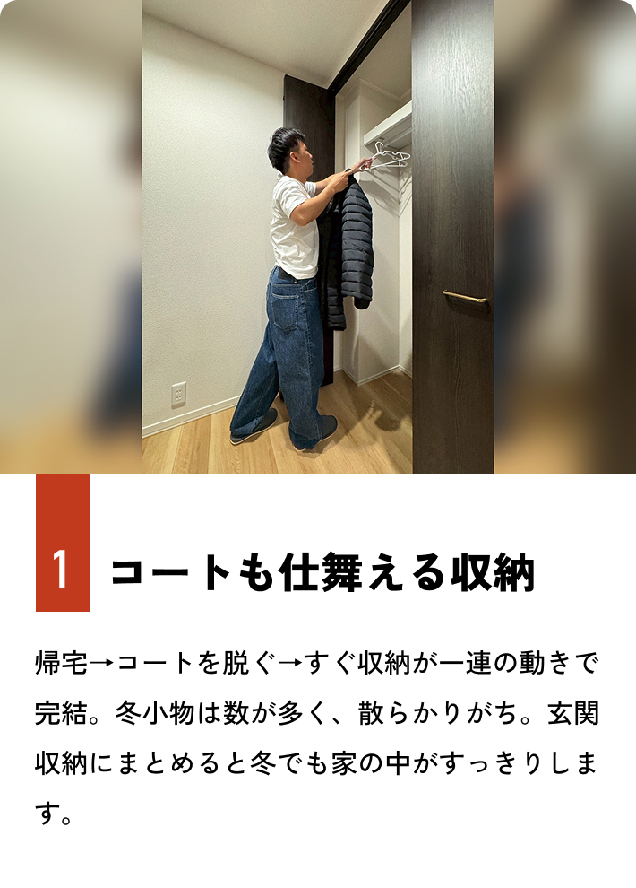 1.コートも仕舞える収納 帰宅→コートを脱ぐ→すぐ収納が一連の動きで完結。冬小物は数が多く、散らかりがち。玄関収納にまとめると冬でも家の中がすっきりします。