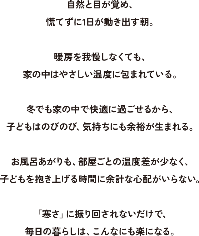 自然と目が覚め、慌てずに1日が動き出す朝。 暖房を我慢してなくても、家の中は優しい温度に包まれている。 冬でも家の中で快適に過ごせるから、子どもはのびのび、気持にも余裕が生まれる。 お風呂あがりも、部屋ごとの温度差が少なく、子どもを抱き上げる時間に余計な心配がいらない。 「寒さ」に振り回されないだけで、毎日の暮らしは、こんなにも楽になる。