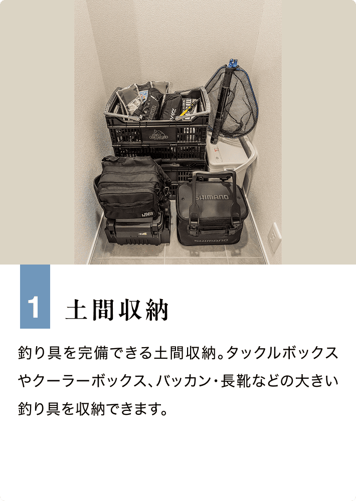 1 土間収納 釣り具を完備できる土間収納。タックルボックスやクーラーボックス、バッカン・長靴などの大きい釣り具を収納できます。