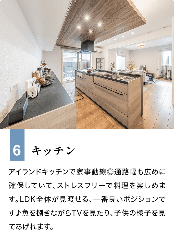 6 キッチン アイランドキッチンで家事動線◎通路幅も広めに確保していて、ストレスフリーで料理を楽しめます。LDK全体が見渡せる、一番良いポジションです♪魚を捌きながらTVを見たり、子供の様子を見てあげれます。