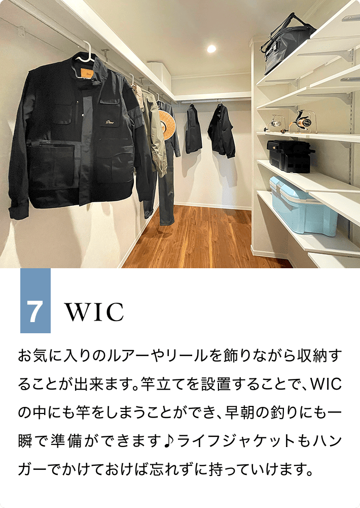 7 WIC お気に入りのルアーやリールを飾りながら収納することが出来ます。竿立てを設置することで、WICの中にも竿をしまうことができ、早朝の釣りにも一瞬で準備ができます♪ライフジャケットもハンガーでかけておけば忘れずに持っていけます。