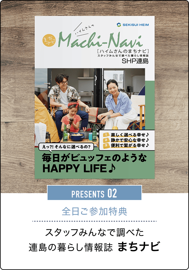 まちナビ Machi-Navi［ハイムさんのまちナビ］スタッフみんなで調べた暮らし情報誌 SHP連島 1 楽しく選べる幸せ♪ 2 静かで安心な幸せ♪ 3 便利で楽がる幸せ♪ えっ?! そんなに選べるの？毎日がビュッフェのような HAPPY LIFE♪ PRESENTS 02 全日ご参加特典 スタッフみんなで調べた連島の暮らし情報誌 まちナビ