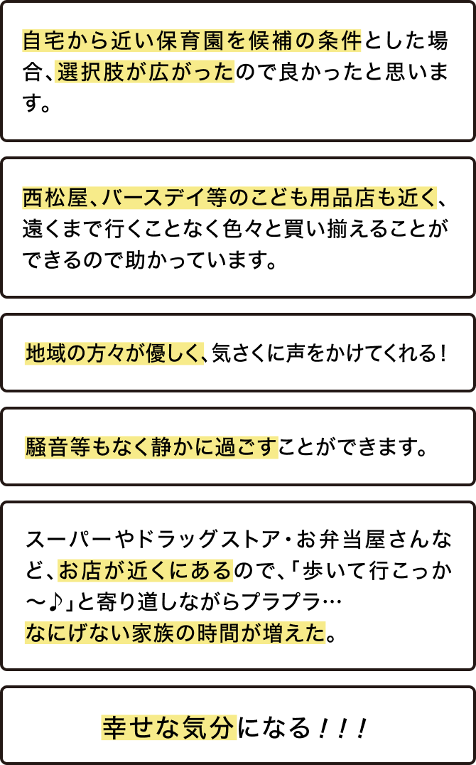自宅から近い保育園を候補の条件とした場合、選択肢が広がったので良かったと思います。西松屋、バースデイ等のこども用品店も近く、遠くまで行くことなく色々と買い揃えることができるので助かっています。地域の方々が優しく、気さくに声をかけてくれる！騒音等もなく静かに過ごすことができます。スーパーやドラッグストア・お弁当屋さんなど、お店が近くにあるので、「歩いて行こっか〜♪」と寄り道しながらプラプラ…なにげない家族の時間が増えた。幸せな気分になる！！！