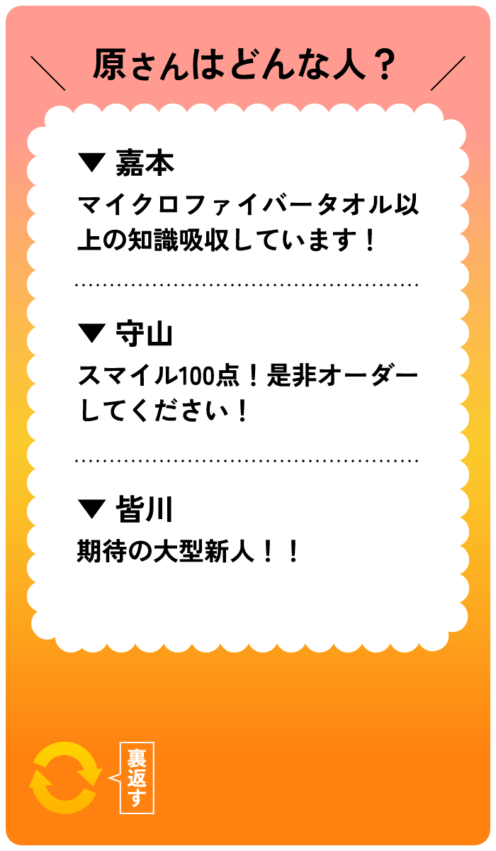 原さんはどんな人？嘉本：マイクロファイバータオル以上の知識吸収しています！ 守山：スマイル100点！是非オーダーしてください！ 皆川：期待の大型新人！！