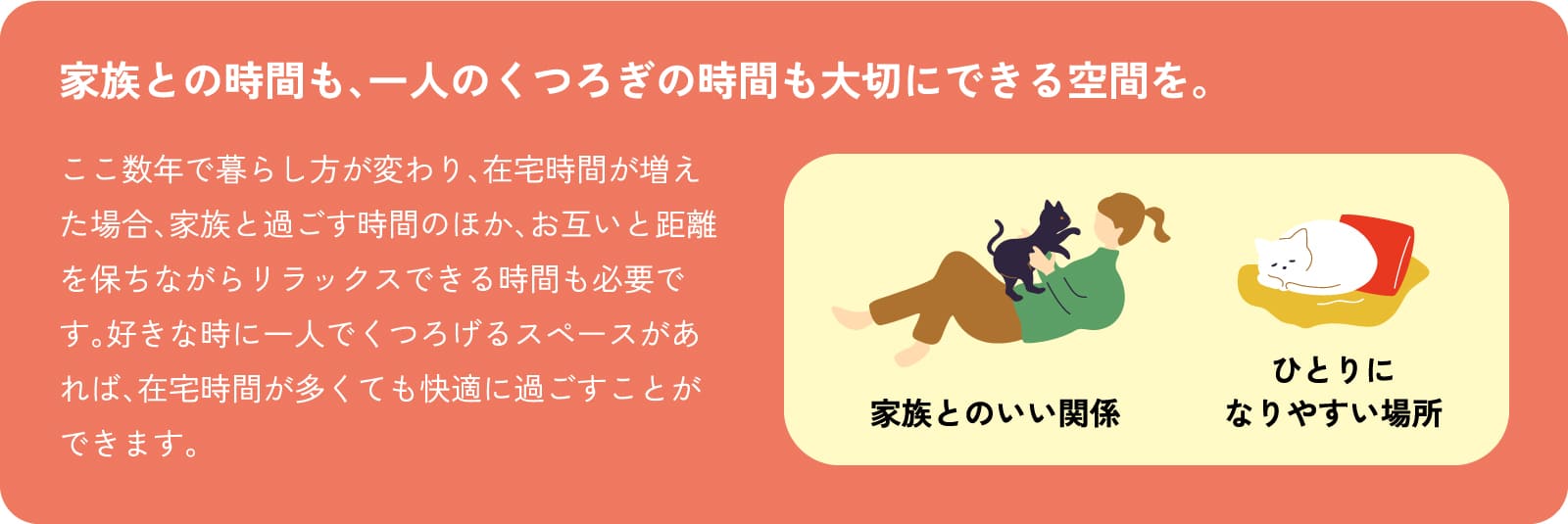 家族との時間も、一人のくつろぎの時間も大切にできる空間を。ここ数年で暮らし方が変わり、在宅時間が増えた場合、家族と過ごす時間のほか、お互いと距離を保ちながらリラックスできる時間も必要です。好きな時に一人でくつろげるスペースがあれば、在宅時間が多くても快適に過ごすことができます。