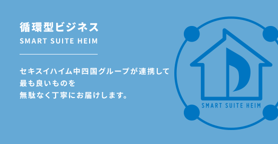 循環型ビジネス SMART SUITE HEIM セキスイハイム中四国グループが連携して最も良いものを無駄なく丁寧にお届けします。