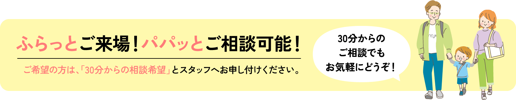 ふらっとご来場！パパッとご相談可能！ご希望の方は、「30分からの相談希望」とスタッフへお申し付けください。30分からのご相談でもお気軽にどうぞ！
