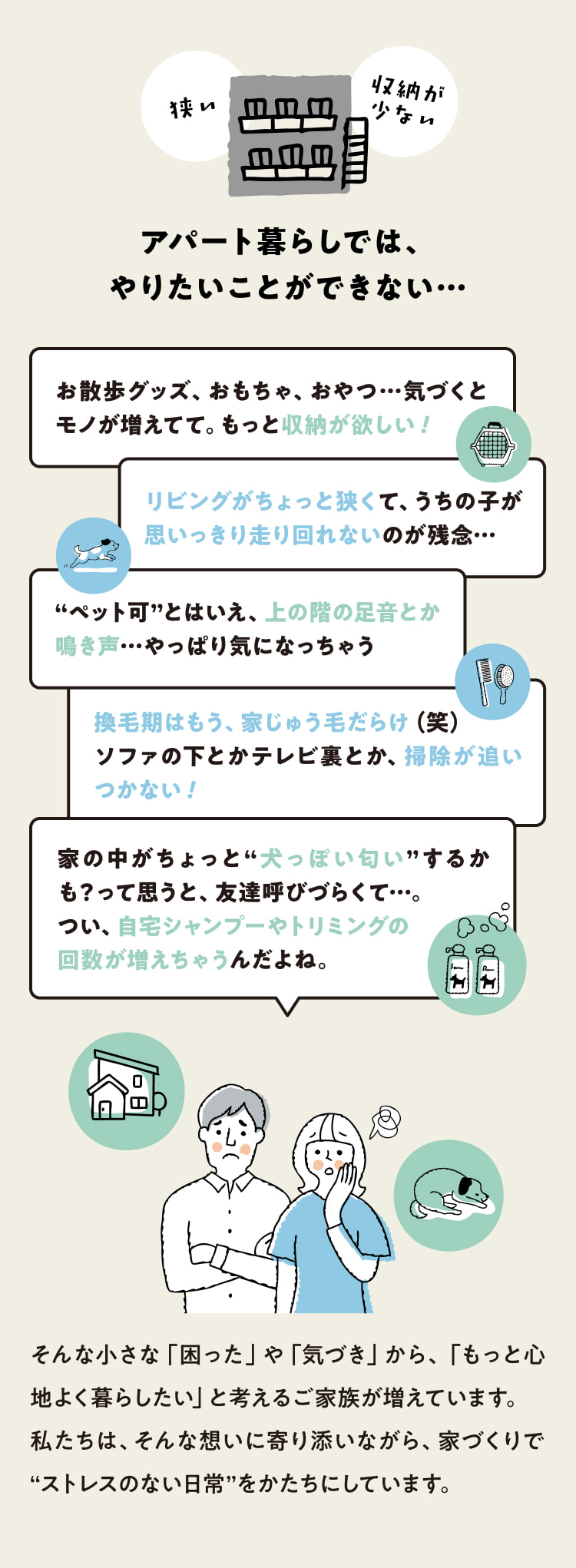 狭い 収納が少ない アパート暮らしでは、やりたいことができない… お散歩グッズ、おもちゃ、おやつ…気づくとモノが増えてて。もっと収納が欲しい！リビングがちょっと狭くて、うちの子が思いっきり走り回れないのが残念… “ペット可”とはいえ、上の階の足音とか鳴き声…やっぱり気になっちゃう 換毛期はもう、家じゅう毛だらけ（笑）ソファの下とかテレビ裏とか、掃除が追いつかない！ 家の中がちょっと“犬っぽい匂い”するかも？って思うと、友達呼びづらくて…。 つい、自宅シャンプーやトリミングの回数が増えちゃうんだよね。そんな小さな「困った」や「気づき」から、「もっと心地よく暮らしたい」と考えるご家族が増えています。私たちは、そんな想いに寄り添いながら、家づくりで“ストレスのない日常”をかたちにしています。