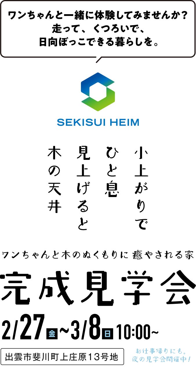 ワンちゃんと一緒に体験してみませんか？走って、くつろいで、日向ぼっこできる暮らしを。SEKISUI HEIM 小上がりでひと息見上げると木の天井。ワンちゃんと木のぬくもりに癒される家 完成見学会 2/27(金)～3/8(日)10:00～20:00 お仕事帰りにも、夜の見学会開催中！ 出雲市斐川町上庄原13号地