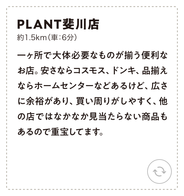 PLANT斐川店 約1.5km（車：6分）一ヶ所で大体必要なものが揃う便利なお店。安さならコスモス、ドンキ、品揃えならホームセンターなどあるけど、広さに余裕があり、買い周りがしやすく、他の店ではなかなか見当たらない商品もあるので重宝してます。
