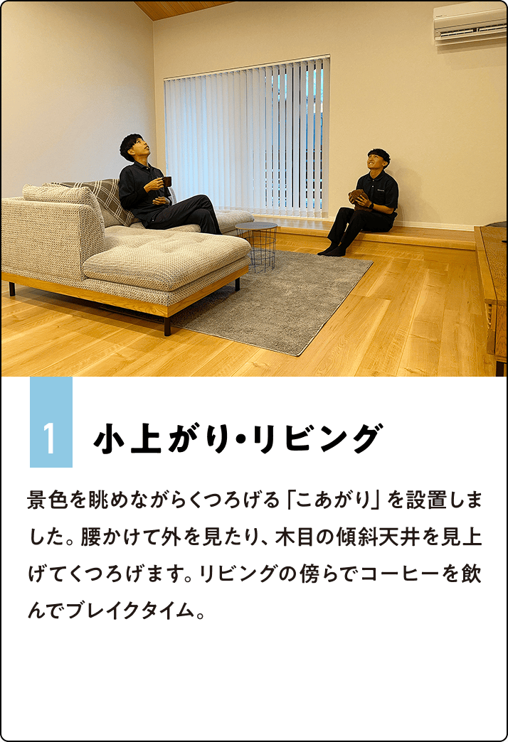 1.小上がり・リビング 景色を眺めながらくつろげる「こあがり」を設置しました。腰かけて外を見たり、木目の傾斜天井を見上げてくつろげます。リビングの傍らでコーヒーを飲んでブレイクタイム。